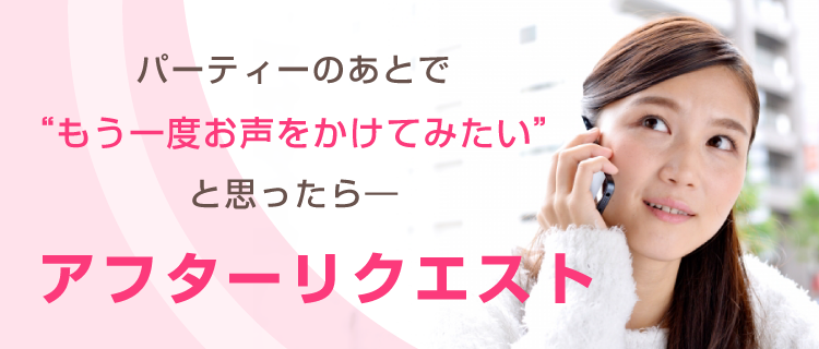 パーティーのあとで“もう一度お声をかけてみたい”と思ったら―　アフターリクエスト